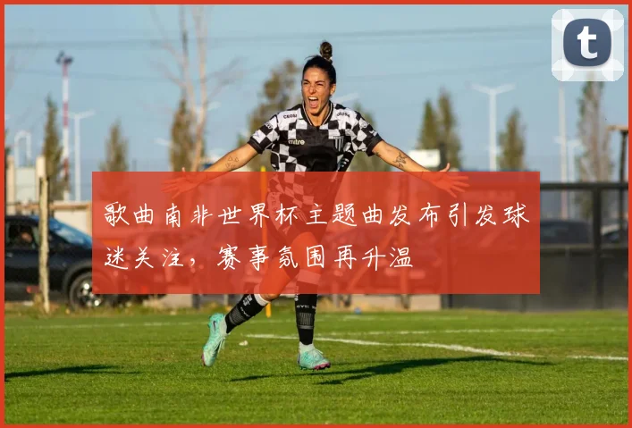 歌曲南非世界杯主题曲发布引发球迷关注,赛事氛围再升温