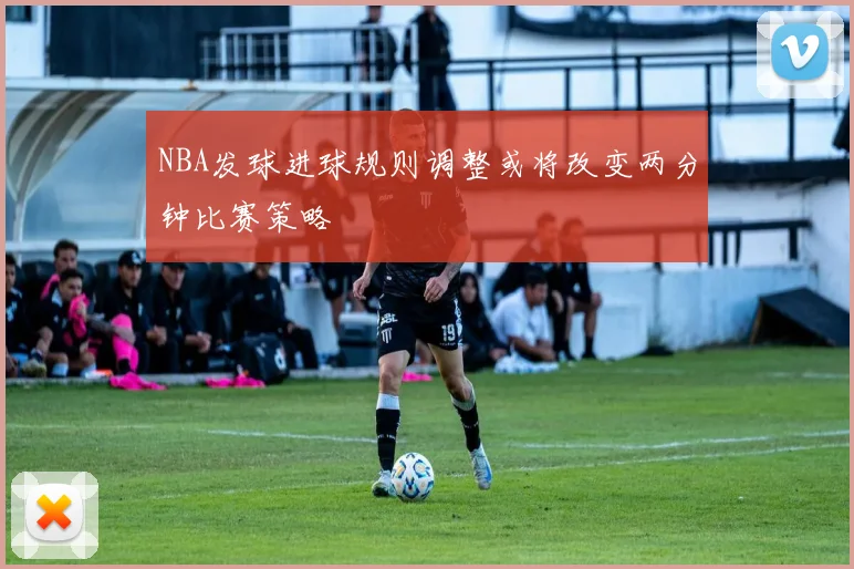 NBA发球进球规则调整或将改变两分钟比赛策略