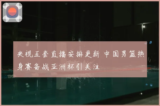 央视五套直播安排更新 中国男篮热身赛备战亚洲杯引关注