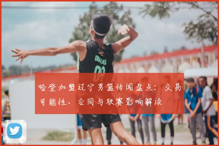 哈登加盟辽宁男篮传闻盘点：交易可能性、合同与联赛影响解读