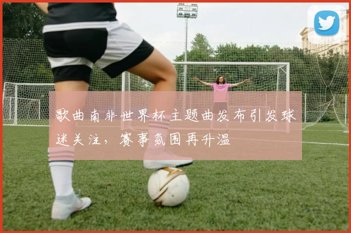 歌曲南非世界杯主题曲发布引发球迷关注，赛事氛围再升温