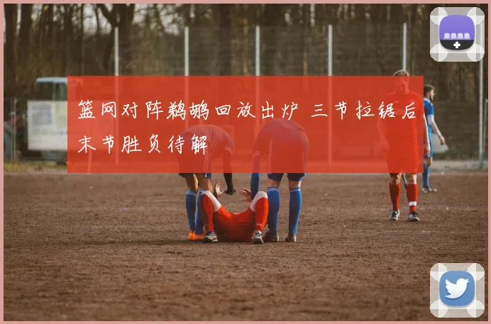 篮网对阵鹈鹕回放出炉 三节拉锯后末节胜负待解