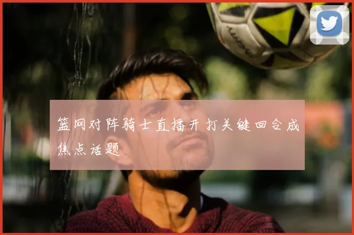 篮网对阵骑士直播开打关键回合成焦点话题