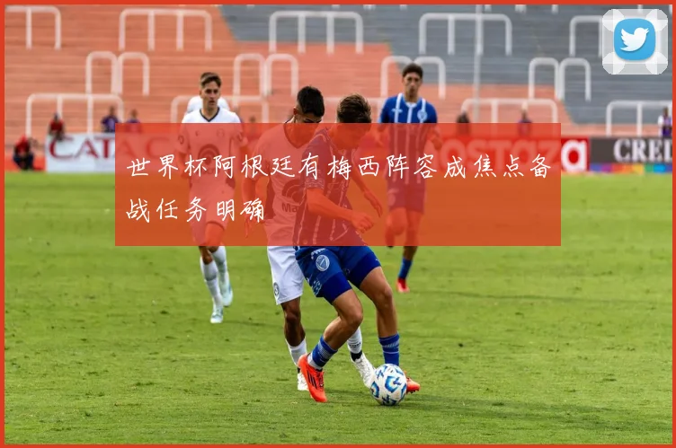 世界杯阿根廷有梅西阵容成焦点备战任务明确