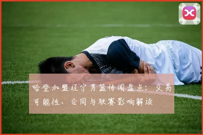 哈登加盟辽宁男篮传闻盘点：交易可能性、合同与联赛影响解读