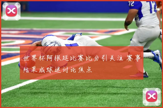 世界杯阿根廷比赛比分引关注 赛事结果成球迷讨论焦点