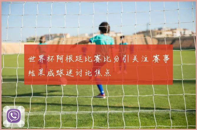 世界杯阿根廷比赛比分引关注 赛事结果成球迷讨论焦点