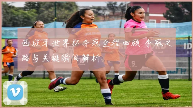 西班牙世界杯夺冠全程回顾 夺冠之路与关键瞬间解析